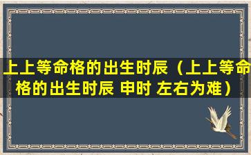 上上等命格的出生时辰（上上等命格的出生时辰 申时 左右为难）